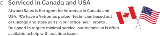	Serviced in Canada and USA Atwood Sales is the agent for Vetromac in Canada and USA.  We have a Vetromac partner technician based out of Chicago and store parts in our office near Toronto .   Designed to require minimal service, our technician is often available to help with real time issues.
